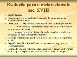 Evolução para o esclarecimento
sec. XVIII
 Século da razão
 Expansão das teorias geológicas na escala do tempo geológico-
importância dos fosseis.
 Lineu (1707-1778). - acente sobre o idealismos da Teologia Natural
- estabeleceu os fundamentos do sistema de classificação de
nomenclatura binominal.
-adepto da origem divina, não tardou a aceitar a hipótese da
hibridação de pequenas formas originárias.
 Geração espontânea a justificar a hipótese da fromação do primeiro
ser vivo.
 Experiência de Needham (1740)- produção de microrganismos
espontaneamente.
 concluindo-se que a natureza poderia produzir vida sem a intrevenção
divina e que as espécies não eram estáveis ao longo do tempo
 