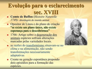 Evolução para o esclarecimento
sec. XVIII
 Comte de Buffon (Histoire Naturelle
1749)- abordagem do mundo animal
 Opositor de Lineu e do plano de criação
“se existe um plano único, não existe
esperança para o descobrirmos”
 1766- Artigo sobre a degeneração dos
animais espécies sofriam alterações
marcadas pelas variedades locais.
 as razões do transformismo situavam-se no
clima e na alimentação, não sendo
transformações necessariamente
adaptativas
 Crente na geração espontânea propondo
dois episódios para a formação das
espécies.
 