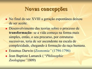 Novas concepções
 No final do sec XVIII a geração espontânea deixou
de ser aceite.
 Desenvolvimento das teorias sobre o processo de
transformação- se a vida começa na forma mais
simples, então, o seu precurso, por estruturas
sucessivas, teria de ser ascendente na escala de
complexidade, chegando à formação da raça humana.
 Erasmus Darwin (Zoonomia” (1794-1796)
 Jean Baptiste Lamarck ( “Philosophie
Zoologique”1809)
 
