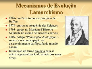 Mecanismos de Evolução
Lamarckismo
 1769- em Paris tornou-se discípulo de
Buffon.
 1779- entrou na Académie des Sciences
 1793- cargo no Muséum d´Histoire
Naturelle no estudo de insectos e larvas.
 1809- Artigo “Philosophie Zoologique”-
sugere a sua preocupação no
desenvolvimento da filosofia do mundo
natural.
 Introdução do termo biologia para se
referir á generalização do estudo dos seres
vivos.
 