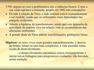1798- depara-se com a problemática das evidências fosseis. Como a
sua visão rejeitava a extinção, propôs em 1802 três concepções:
 Devido á rotação da Terra, o lado oriental estava constantemente
a ser erodido, sendo que os sedimentos eram depositados nas
margens ocidentais.
 Admite a hipótese da transformismo, sendo que este dependia da
actividade da matéria viva em relação com as circunstâncias das
alterações ambientais.
 A grande idade da Terra admite transformações geológicas lentas.
Hipótese- os seres vivos eram gerados espontâneamente, e através
do tempo, tornar-se-iam mais complexos, a vida ascendia numa
escala de desnvolvimento.
- o desenvolvimento espontâneo estava constantemente a
iniciar novas linhagens para progressivas evoluções, não havendo
assim extinção.
 