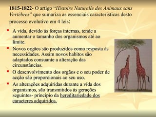 1815-1822- O artigo “Histoire Naturelle des Animaux sans
Vertèbres” que sumariza as essenciais caracteristicas desto
processo evolutivo em 4 leis:
 A vida, devido ás forças internas, tende a
A vida, devido ás forças internas, tende a
aumentar o tamanho dos organismos até ao
aumentar o tamanho dos organismos até ao
limite.
limite.
 Novos orgãos são produzidos como resposta ás
Novos orgãos são produzidos como resposta ás
necessidades. Assim novos habitos são
necessidades. Assim novos habitos são
adaptados consuante a alteração das
adaptados consuante a alteração das
circunstâncias.
circunstâncias.
 O desenvolvimento dos orgãos e o seu poder de
O desenvolvimento dos orgãos e o seu poder de
acção são proporcionais ao seu uso.
acção são proporcionais ao seu uso.
 As alterações adquiridas durante a vida dos
As alterações adquiridas durante a vida dos
organismos, são transmitidos ás gerações
organismos, são transmitidos ás gerações
seguintes- príncipio da
seguintes- príncipio da hereditariedade dos
hereditariedade dos
caracteres adquiridos.
caracteres adquiridos.
 