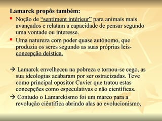 Lamarck propôs também:
Lamarck propôs também:
 Noção de
Noção de “sentiment intérieur”
“sentiment intérieur” para animais mais
para animais mais
avançados e relatam a capacidade de pensar segundo
avançados e relatam a capacidade de pensar segundo
uma vontade ou interesse.
uma vontade ou interesse.
 Uma natureza com poder quase autónomo, que
Uma natureza com poder quase autónomo, que
produzia os seres segundo as suas próprias leis-
produzia os seres segundo as suas próprias leis-
concepção deística.
concepção deística.

 Lamarck envelheceu na pobreza e tornou-se cego, as
Lamarck envelheceu na pobreza e tornou-se cego, as
sua ideologias acabaram por ser ostracizadas. Teve
sua ideologias acabaram por ser ostracizadas. Teve
como principal opositor Cuvier que tratou estas
como principal opositor Cuvier que tratou estas
concepções como especulativas e não científicas.
concepções como especulativas e não científicas.

 Contudo o Lamarckismo foi um marco para a
Contudo o Lamarckismo foi um marco para a
revolução ciêntífica abrindo alas ao evolucionismo
revolução ciêntífica abrindo alas ao evolucionismo.
.
 
