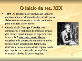 O inicio do sec. XIX
O inicio do sec. XIX

1850-
1850- As tendências evolutivas de Lamarck
As tendências evolutivas de Lamarck
começaram a ser desacreditadas, sendo que o
começaram a ser desacreditadas, sendo que o
fixismo se manteve como teoria dominante
fixismo se manteve como teoria dominante
para a origem das espécies.
para a origem das espécies.

Grande rival-
Grande rival- Georges Couvier
Georges Couvier que
que
demonstrou a realidade da extinção através
demonstrou a realidade da extinção através
dos fósseis insistindo que as espécies eram
dos fósseis insistindo que as espécies eram
imutáveis
imutáveis
 teoria do catastrofismo-
teoria do catastrofismo- a
a
ocorrência de catastrofes em determinados
ocorrência de catastrofes em determinados
locais e num determinado tempo, que
locais e num determinado tempo, que
destruia a flora e afauna dessa região, sendo
destruia a flora e afauna dessa região, sendo
que depois era repovoada por espécies
que depois era repovoada por espécies
estranhas, vindas de outras regiões.
estranhas, vindas de outras regiões.
 