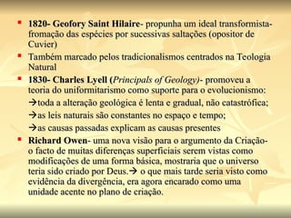  1820- Geofory Saint Hilaire
1820- Geofory Saint Hilaire- propunha um ideal transformista-
- propunha um ideal transformista-
fromação das espécies por sucessivas saltações (opositor de
fromação das espécies por sucessivas saltações (opositor de
Cuvier)
Cuvier)
 Também marcado pelos tradicionalismos centrados na Teologia
Também marcado pelos tradicionalismos centrados na Teologia
Natural
Natural
 1830- Charles Lyell (
1830- Charles Lyell (Principals of Geology)
Principals of Geology)- promoveu a
- promoveu a
teoria do uniformitarismo como suporte para o evolucionismo:
teoria do uniformitarismo como suporte para o evolucionismo:

toda a alteração geológica é lenta e gradual, não catastrófica;
toda a alteração geológica é lenta e gradual, não catastrófica;

as leis naturais são constantes no espaço e tempo;
as leis naturais são constantes no espaço e tempo;

as causas passadas explicam as causas presentes
as causas passadas explicam as causas presentes
 Richard Owen
Richard Owen- uma nova visão para o argumento da Criação-
- uma nova visão para o argumento da Criação-
o facto de muitas diferenças superficiais serem vistas como
o facto de muitas diferenças superficiais serem vistas como
modificações de uma forma básica, mostraria que o universo
modificações de uma forma básica, mostraria que o universo
teria sido criado por Deus.
teria sido criado por Deus.
 o que mais tarde seria visto como
o que mais tarde seria visto como
evidência da divergência, era agora encarado como uma
evidência da divergência, era agora encarado como uma
unidade acente no plano de criação.
unidade acente no plano de criação.
 