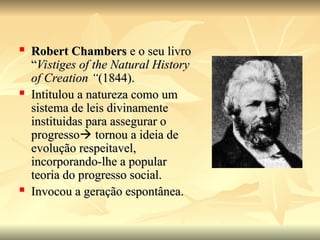  Robert Chambers
Robert Chambers e o seu livro
e o seu livro
“
“Vistiges of the Natural History
Vistiges of the Natural History
of Creation “
of Creation “(1844).
(1844).
 Intitulou a natureza como um
Intitulou a natureza como um
sistema de leis divinamente
sistema de leis divinamente
instituidas para assegurar o
instituidas para assegurar o
progresso
progresso
 tornou a ideia de
tornou a ideia de
evolução respeitavel,
evolução respeitavel,
incorporando-lhe a popular
incorporando-lhe a popular
teoria do progresso social.
teoria do progresso social.
 Invocou a geração espontânea.
Invocou a geração espontânea.
 