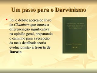 Um passo para o Darwinismo
Um passo para o Darwinismo
 Foi o debate acerca do livro
Foi o debate acerca do livro
de
de Chambers
Chambers que trouxe a
que trouxe a
diferenciação significativa
diferenciação significativa
na opinião geral, preparando
na opinião geral, preparando
o caminho para a recepção
o caminho para a recepção
da mais detalhada teoria
da mais detalhada teoria
evolucionista-
evolucionista- a teroria de
a teroria de
Darwin
Darwin
 