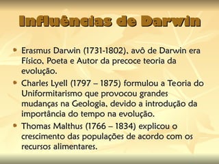 Influências de Darwin
Influências de Darwin
Erasmus Darwin (1731-1802), avô de Darwin era
Erasmus Darwin (1731-1802), avô de Darwin era
Físico, Poeta e Autor da precoce teoria da
Físico, Poeta e Autor da precoce teoria da
evolução.
evolução.
Charles Lyell (1797 – 1875) formulou a Teoria do
Charles Lyell (1797 – 1875) formulou a Teoria do
Uniformitarismo que provocou grandes
Uniformitarismo que provocou grandes
mudanças na Geologia, devido a introdução da
mudanças na Geologia, devido a introdução da
importância do tempo na evolução.
importância do tempo na evolução.
Thomas Malthus (1766 – 1834) explicou o
Thomas Malthus (1766 – 1834) explicou o
crescimento das populações de acordo com os
crescimento das populações de acordo com os
recursos alimentares.
recursos alimentares.
 