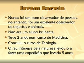 Jovem Darwin
Jovem Darwin
Nunca foi um bom observador de pessoas,
Nunca foi um bom observador de pessoas,
no entanto, foi um excelente observador
no entanto, foi um excelente observador
de objectos e animais.
de objectos e animais.
Não era um aluno brilhante.
Não era um aluno brilhante.
Teve 2 anos num curso de Medicina.
Teve 2 anos num curso de Medicina.
Concluiu o curso de Teologia.
Concluiu o curso de Teologia.
O seu interesse pela natureza levou-o a
O seu interesse pela natureza levou-o a
fazer uma expedição que levaria 5 anos.
fazer uma expedição que levaria 5 anos.
 