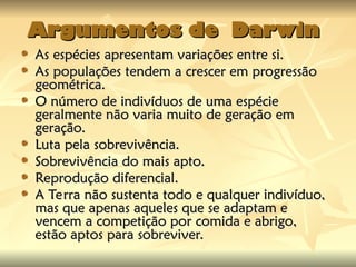 Argumentos de Darwin
Argumentos de Darwin
As espécies apresentam variações entre si.
As espécies apresentam variações entre si.
As populações tendem a crescer em progressão
As populações tendem a crescer em progressão
geométrica.
geométrica.
O número de indivíduos de uma espécie
O número de indivíduos de uma espécie
geralmente não varia muito de geração em
geralmente não varia muito de geração em
geração.
geração.
Luta pela sobrevivência.
Luta pela sobrevivência.
Sobrevivência do mais apto.
Sobrevivência do mais apto.
Reprodução diferencial.
Reprodução diferencial.
A Terra não sustenta todo e qualquer indivíduo,
A Terra não sustenta todo e qualquer indivíduo,
mas que apenas aqueles que se adaptam e
mas que apenas aqueles que se adaptam e
vencem a competição por comida e abrigo,
vencem a competição por comida e abrigo,
estão aptos para sobreviver.
estão aptos para sobreviver.
 