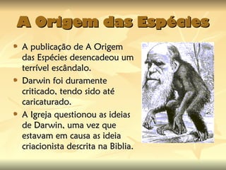 A Origem das Espécies
A Origem das Espécies
A publicação de A Origem
A publicação de A Origem
das Espécies desencadeou um
das Espécies desencadeou um
terrível escândalo.
terrível escândalo.
Darwin foi duramente
Darwin foi duramente
criticado, tendo sido até
criticado, tendo sido até
caricaturado.
caricaturado.
A Igreja questionou as ideias
A Igreja questionou as ideias
de Darwin, uma vez que
de Darwin, uma vez que
estavam em causa as ideia
estavam em causa as ideia
criacionista descrita na Biblia.
criacionista descrita na Biblia.
 