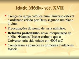 Idade Média- sec. XVII
Idade Média- sec. XVII
 Crença da igreja católica num Universo estével
Crença da igreja católica num Universo estével
e ordenado criado por Deus segundo um plano
e ordenado criado por Deus segundo um plano
divino.
divino.
 Preocupações do ponto de vista utilitário.
Preocupações do ponto de vista utilitário.
 Reforma protestante
Reforma protestante- nova interpretação da
- nova interpretação da
bíblia.
bíblia. 
James Ussher estimou que o
James Ussher estimou que o
Universo teria sido criado em 4004 a.C
Universo teria sido criado em 4004 a.C
 Começaram a aparecer as primeiras evidências
Começaram a aparecer as primeiras evidências
fosseis.
fosseis.
 