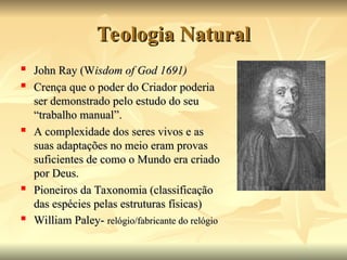 Teologia Natural
Teologia Natural

John Ray (W
John Ray (Wisdom of God 1691)
isdom of God 1691)

Crença que o poder do Criador poderia
Crença que o poder do Criador poderia
ser demonstrado pelo estudo do seu
ser demonstrado pelo estudo do seu
“trabalho manual”.
“trabalho manual”.

A complexidade dos seres vivos e as
A complexidade dos seres vivos e as
suas adaptações no meio eram provas
suas adaptações no meio eram provas
suficientes de como o Mundo era criado
suficientes de como o Mundo era criado
por Deus.
por Deus.

Pioneiros da Taxonomia (classificação
Pioneiros da Taxonomia (classificação
das espécies pelas estruturas físicas)
das espécies pelas estruturas físicas)

William Paley-
William Paley- relógio/fabricante do relógio
relógio/fabricante do relógio
 