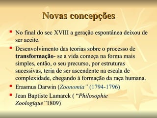 Novas concepções
Novas concepções
 No final do sec XVIII a geração espontânea deixou de
No final do sec XVIII a geração espontânea deixou de
ser aceite.
ser aceite.
 Desenvolvimento das teorias sobre o processo de
Desenvolvimento das teorias sobre o processo de
transformação
transformação- se a vida começa na forma mais
- se a vida começa na forma mais
simples, então, o seu precurso, por estruturas
simples, então, o seu precurso, por estruturas
sucessivas, teria de ser ascendente na escala de
sucessivas, teria de ser ascendente na escala de
complexidade, chegando à formação da raça humana.
complexidade, chegando à formação da raça humana.

Erasmus Darwin (
Erasmus Darwin (Zoonomia” (1794-1796)
 Jean Baptiste Lamarck ( “
Jean Baptiste Lamarck ( “Philosophie
Philosophie
Zoologique”
Zoologique”1809)
1809)
 