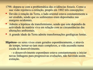 1798- depara-se com a problemática das evidências fosseis. Como a
1798- depara-se com a problemática das evidências fosseis. Como a
sua visão rejeitava a extinção, propôs em 1802 três concepções:
sua visão rejeitava a extinção, propôs em 1802 três concepções:
 Devido á rotação da Terra, o lado oriental estava constantemente a
Devido á rotação da Terra, o lado oriental estava constantemente a
ser erodido, sendo que os sedimentos eram depositados nas
ser erodido, sendo que os sedimentos eram depositados nas
margens ocidentais.
margens ocidentais.
 Admite a hipótese da transformismo, sendo que este dependia da
Admite a hipótese da transformismo, sendo que este dependia da
actividade da matéria viva em relação com as circunstâncias das
actividade da matéria viva em relação com as circunstâncias das
alterações ambientais.
alterações ambientais.
 A grande idade da Terra admite transformações geológicas lentas.
A grande idade da Terra admite transformações geológicas lentas.
Hipótese-
Hipótese- os seres vivos eram gerados espontâneamente, e através
os seres vivos eram gerados espontâneamente, e através
do tempo, tornar-se-iam mais complexos, a vida ascendia numa
do tempo, tornar-se-iam mais complexos, a vida ascendia numa
escala de desnvolvimento.
escala de desnvolvimento.
- o desenvolvimento espontâneo estava constantemente a iniciar
- o desenvolvimento espontâneo estava constantemente a iniciar
novas linhagens para progressivas evoluções, não havendo assim
novas linhagens para progressivas evoluções, não havendo assim
extinção.
extinção.
 