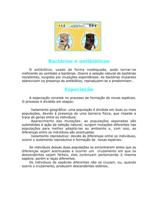 Bactérias e antibióticos
O antibiótico, usado de forma inadequada, pode tornar-se
ineficiente ao combate a bactérias. Ocorre a seleção natural de bactérias
resistentes, surgidas por mutações espontâneas. As bactérias mutantes
sobrevivem na presença do antibiótico, reproduzem-se e predominam .
Especiação
A especiação consiste no processo de formação de novas espécies.
O processo é dividido em etapas:
•Isolamento geográfico: uma população é dividida em duas ou mais
populações, devido à presença de uma barreira física, que impede a
troca de genes entre os indivíduos.
•Aparecimento das mutações: as populações separadas são
submetidas à ação da seleção natural; surgem mutações diferentes nas
populações para melhor adaptá-las ao ambiente e, com isso, as
diferenças entre os indivíduos são acentuadas.
•Isolamento reprodutivo: devido às diferenças entre os indivíduos,
ocorre o isolamento reprodutivo e formação de novas espécies.
Se indivíduos dessas duas populações se encontrarem antes que as
diferenças sejam acentuadas e ocorrer um cruzamento em que os
descendentes sejam férteis, eles continuam pertencendo à mesma
espécie, porém a raças diferentes.
Os indivíduos de espécies diferentes não se cruzam, ou, quando
ocorre o cruzamento, produzem descendentes estéreis.
 