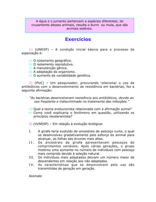 Exercícios
1) (UNESP) – A condição inicial básica para o processo de
especiação é:
a) O isolamento geográfico.
b) O isolamento reprodutivo.
c) A manutenção gênica.
d) A adaptação do organismo.
e) O aumento da variabilidade genética.
2) (PUC) – Um pesquisador, procurando relacionar o uso de
antibióticos com o desenvolvimento de resistência em bactérias, fez a
seguinte afirmação:
“As bactérias desenvolveram resistência aos antibióticos, devido ao
uso freqüente e indiscriminado no tratamento das infecções.”
a) Qual a teoria evolucionista relacionada com a afirmação acima?
b) Como você explicaria o fenômeno em questão, utilizando os
princípios neodarwinista?
3) (VUNESP) – Em relação à evolução biológica:
I. A girafa teria evoluído de ancestrais de pescoço curto, o qual
se desenvolveu gradativamente pelo esforço do animal para
alcançar, as folhas das árvores mais altas.
I I . Os ancestrais da girafa apresentavam pescoços de
comprimentos variáveis. Após várias gerações, o grupo
mostrou uma aumento no número de indivíduos com pescoço
mais comprido devido à seleção natural.
III. Os indivíduos mais adaptados deixam um número maior de
descendentes em relação aos não adaptados.
I V . As características que se desenvolvem pelo uso são
transmitidas de geração em geração.
Assinale:
A égua e o jumento pertencem a espécies diferentes; do
cruzamento desses animais, resulta o burro ou mula, que são
animais estéreis.
 