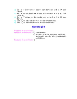 a) Se I e II estiverem de acordo com Lamarck e III e IV, com
Darwin.
b) Se I e IV estiverem de acordo com Darwin e II e III, com
Lamarck.
c) Se I e IV estiverem de acordo com Lamarck e II e III, com
Darwin.
d) Se I, II, III e IV estiverem de acordo com Lamarck.
e) Se I, II, III e IV estiverem de acordo com Darwin.
Resolução
Resposta do exercício 1: A
Resposta do exercício 2: a) Larmarkismo.
b) Mutação ao acaso produzem bactérias
resistentes que são selecionadas pelos
antibióticos.
Resposta do exercício 3: C
 