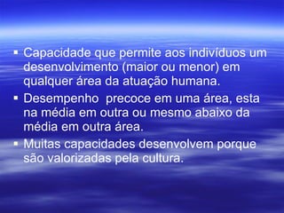 Capacidade que permite aos indivíduos um desenvolvimento (maior ou menor) em qualquer área da atuação humana. Desempenho  precoce em uma área, esta na média em outra ou mesmo abaixo da média em outra área. Muitas capacidades desenvolvem porque são valorizadas pela cultura.  