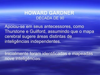 HOWARD GARDNER   DÉCADA DE 90 Apoiou-se em seus antecessores, como Thurstone e Guilford, assumindo que o mapa cerebral sugere áreas distintas de inteligências independentes. Inicialmente foram identificadas e mapeadas nove inteligências: 