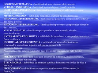 LÓGICO/MATEMÁTICA –  habilidade de usar números efetivamente; VERBAL/LINGÛÍSTICA –  habilidade no uso da palavra oral e escrita; CORPORAL/CINESTÉSICA –  habilidade no uso do corpo todo para expressar idéias e sentimentos; MUSICAL/SONORA –  habilidade para ritmo, melodia ou tons da música; EMOCIONAL/INTERPESSOAL –  habilidade de perceber e compreender o interior das outras pessoas; EMOCIONAL/INTRAPESSOAL –  habilidade de perceber e compreender o interior de si mesmo; VISUAL/ESPACIAL –  habilidade para perceber e usar o mundo visual e emocionalmente; NATURALISTA/ECOLÓGICA –  habilidade de reconhecer e usar produtivamente a fauna e a flora; e ESPIRITUALISTA/EXISTÊNCIA –  habilidade para entender fenômenos relacionados a uma força superior, religiões e mistérios da existência humana. Atualmente, estão sendo pesquisadas mais três outras inteligências pelo mesmo autor: POLÍTICA –  habilidade para lidar com assuntos de cidadania, direitos humanos, legislação, políticas públicas, etc.; ÉTICA/MORAL –  habilidade de entender condutas humanas sob a ótica da ética e moral; e PICTOGRÁFICA –  habilidade de expressar sentimentos e idéias através de ilustrações. 