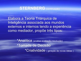 STERNBERG   (continuação)   Elabora a Teoria Triárquica de Inteligência associada aos mundos externos e internos tendo a experiência como mediador, propõe três tipos: *Analítica  (análise-avaliação-resolução) *Tomada de Decisão   *Criatividade  ( geração de novas idéias ) 