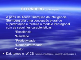 STERNBERG  (continuação) A partir da Teoria Triárquica da Inteligência, Sternberg cria uma concepção plural de superdotação e formula o modelo Pentagonal com as seguintes caracteristicas: *Excelência *Raridade *Produtividade *Demonstratividade *Valor Daí, temos o  WICS  (wisdom, intelligence, creativity ,synthesized ) 