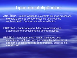 Tipos de inteligências: ANALÍTICA – maior facilidade e controle de seus processos mentais e com os componentes de aquisição de conhecimento. Sucesso na vida acadêmico CRIATIVA – habilidade para lidar com novidades e automatizar o processamento de informações. PRÁTICA – funcionamento mental, mediados pela experiência. Inclui as duas primeiras, facilidade em si adaptar e executar tarefas com precisão. Sucesso no mundo real 