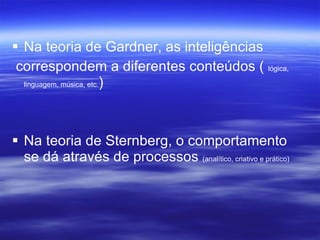 Na teoria de Gardner, as inteligências  correspondem a diferentes conteúdos (  lógica, linguagem, música, etc. ) Na teoria de Sternberg, o comportamento se dá através de processos  (analítico, criativo e prático) 