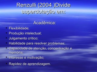Renzulli (2004 )Divide superdotação em: Acadêmica: Flexibilidade; Produção intelectual; Julgamento crítico; Habilidade para resolver problemas; Capacidade de atenção, concentração e memória; Interesse e motivação; Rapidez de aprendizagem. 