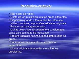 Produtivo-criativo: Não gosta da rotina;  Gosta de ler muito e em muitas áreas diferentes Dispersivo quando a tarefa não lhe interessa; Idéias, produtos, expressões artísticas originais;  Parece ser mais questionador; Muitas vezes seu desempenho é considerado baixo e/ou com falta de motivação;  Prefere trabalhar sozinho, mas sempre volta ao grupo; Habilidades mais restritas a um campo específico; Modos originais de abordar e resolver os problemas. 