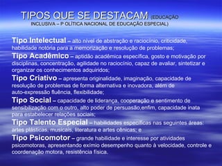 TIPOS QUE SE DESTACAM   (EDUCAÇÃO   INCLUSIVA – P OLÍTICA NACIONAL DE EDUCAÇÃO ESPECIAL) Tipo Intelectual  –  alto nível de abstração e raciocínio, criticidade, habilidade notória para a memorização e resolução de problemas; Tipo Acadêmico  –  aptidão acadêmica específica, gosto e motivação por disciplinas, concentração, agilidade no raciocínio, capaz de avaliar, sintetizar e organizar os conhecimentos adquiridos; Tipo Criativo  –  apresenta originalidade, imaginação, capacidade de resolução de problemas de forma alternativa e inovadora, além de auto-expressão fluência, flexibilidade; Tipo Social  –  capacidade de liderança, cooperação e sentimento de sensibilização com o outro, alto poder de persuasão,enfim, capacidade inata para estabelecer relações sociais; Tipo Talento Especial  –  habilidades específicas nas seguintes áreas: artes plásticas, musicais, literatura e artes cênicas; e Tipo Psicomotor  –  grande habilidade e interesse por atividades psicomotoras, apresentando exímio desempenho quanto à velocidade, controle e coordenação motora, resistência física. 