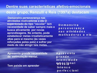 Dentre suas características afetivo-emocionais deste grupo, Renzulli e Reis (1997a) destacam   Demonstra perseverança nas atividades motivadoras a ele O superdotado do tipo “escolar” tem necessidade de saber sempre mais e busca ativamente  por novas aprendizagens. No entanto, pode estabelecer metas irrealisticamente altas para si mesmo (às vezes reforçadas pelos pais) e sofrer por medo de não atingir tais metas. Demonstra perseverança nas atividades motivadoras a ele Apresenta grande necessidade de  estimulação mental. Apresenta grande intensidade emocional Tem paixão em aprender Revela intenso perfeccionismo 