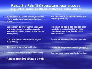 Renzulli  e Reis (l997) destacam neste grupo as seguintes características  afetivas e emocionais: Investem uma quantidade significativa de energia emocional naquilo que fazem; Necessitam de professores sensíveis aos seus intensos sentimentos de frustração, paixão, entusiasmo, raiva e desespero; Frequentemente questionam regras / autoridade; Demonstram autoconsciência; Demonstram capacidade de reflexão; Apresentam imaginação vívida Apresentam preocupação moral em idades precoces; Precisam do apoio dos adultos para persistir em suas tarefas ou para canalizar suas energias de forma mais eficiente; Demonstram sensibilidade / empatia; Demonstram perceptividade (insight); Apresentam senso agudo de justiça. 