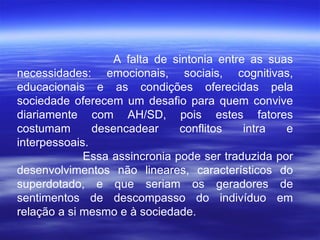 A falta de sintonia entre as suas necessidades: emocionais, sociais, cognitivas, educacionais e as condições oferecidas pela sociedade oferecem um desafio para quem convive diariamente com AH/SD, pois estes fatores costumam desencadear conflitos intra e interpessoais.  Essa assincronia pode ser traduzida por desenvolvimentos não lineares, característicos do superdotado, e que seriam os geradores de sentimentos de descompasso do indivíduo em relação a si mesmo e à sociedade.  