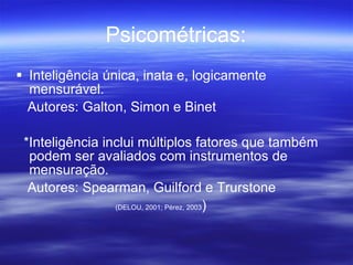 Psicométricas: Inteligência única, inata e, logicamente mensurável. Autores: Galton, Simon e Binet *Inteligência inclui múltiplos fatores que também podem ser avaliados com instrumentos de mensuração. Autores: Spearman, Guilford e Trurstone (DELOU, 2001; Pérez, 2003 ) 