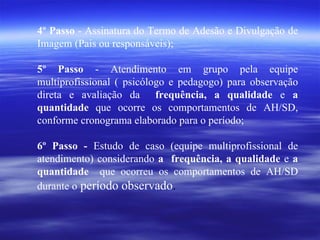 4º Passo  - Assinatura do Termo de Adesão e Divulgação de Imagem (Pais ou responsáveis); 5º Passo  - Atendimento em grupo pela equipe multiprofissional ( psicólogo e pedagogo) para observação direta e avaliação da   frequência, a qualidade  e  a quantidade  que ocorre os comportamentos de AH/SD, conforme cronograma elaborado para o período; 6º Passo -  Estudo de caso (equipe multiprofissional de atendimento) considerando  a  frequência, a qualidade  e  a quantidade  que ocorreu os comportamentos de AH/SD durante o  período observado . 