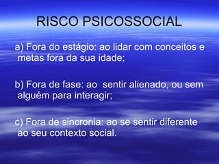 RISCO PSICOSSOCIAL a) Fora do estágio: ao lidar com conceitos e metas fora da sua idade; b) Fora de fase: ao  sentir alienado, ou sem alguém para interagir; c) Fora de sincronia: ao se sentir diferente ao seu contexto social. 