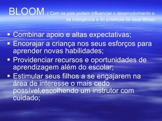 BLOOM  ( Com os pais podem influenciar o desenvolvimento o da inteligência e do potencial de seus filhos)‏ Combinar apoio e altas expectativas; Encorajar a criança nos seus esforços para aprender novas habilidades; Providenciar recursos e oportunidades de aprendizagem além do escolar; Estimular seus filhos a se engajarem na área de interesse o mais cedo possível,escolhendo um instrutor com cuidado; 