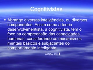 Cognitivistas Abrange diversas inteligências, ou diversos componentes. Assim como a teoria desenvolvimentista, a cognitivista, tem o foco na compreensão das capacidades humanas, considerando os mecanismos mentais básicos e subjacentes do comportamento inteligente. (VIEIRA, 2002 )  
