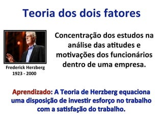 Frederick	
  Herzberg	
  
1923	
  -­‐	
  2000	
  
Concentração	
  dos	
  estudos	
  na	
  
análise	
  das	
  aLtudes	
  e	
  
moLvações	
  dos	
  funcionários	
  
dentro	
  de	
  uma	
  empresa.	
  
 