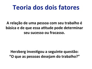 A	
  relação	
  de	
  uma	
  pessoa	
  com	
  seu	
  trabalho	
  é	
  
básica	
  e	
  de	
  que	
  essa	
  aLtude	
  pode	
  determinar	
  
seu	
  sucesso	
  ou	
  fracasso.	
  
Herzberg	
  invesLgou	
  a	
  seguinte	
  questão:	
  
“O	
  que	
  as	
  pessoas	
  desejam	
  do	
  trabalho?”	
  
 