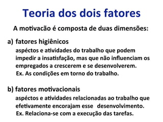 A	
  moLvacão	
  é	
  composta	
  de	
  duas	
  dimensões:	
  
a)  fatores	
  higiênicos	
  
	
  	
  	
  	
  	
  aspéctos	
  e	
  aLvidades	
  do	
  trabalho	
  que	
  podem	
  
	
  impedir	
  a	
  insaLsfação,	
  mas	
  que	
  não	
  inﬂuenciam	
  os	
  
	
  empregados	
  a	
  crescerem	
  e	
  se	
  desenvolverem.	
  
	
  	
  	
  	
  	
  	
  Ex.	
  As	
  condições	
  em	
  torno	
  do	
  trabalho.	
  
	
  
b)	
  fatores	
  moLvacionais	
  
	
  	
  	
  	
  	
  aspéctos	
  e	
  aLvidades	
  relacionadas	
  ao	
  trabalho	
  que	
  
	
  efeLvamente	
  encorajam	
  esse	
   	
  desenvolvimento.	
  
	
  	
  	
  	
  	
  	
  Ex.	
  Relaciona-­‐se	
  com	
  a	
  execução	
  das	
  tarefas.	
  	
  
 