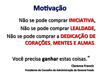 Não	
  se	
  pode	
  comprar	
  INICIATIVA,	
  
Não	
  se	
  pode	
  comprar	
  LEALDADE,	
  
Não	
  se	
  pode	
  comprar	
  a	
  DEDICAÇÃO	
  DE	
  
CORAÇÕES,	
  MENTES	
  E	
  ALMAS.	
  
	
  
	
  	
  	
  	
  	
  	
  	
  Você	
  precisa	
  ganhar	
  estas	
  coisas. 	
  
Clarence	
  Francis	
  	
  
Presidente	
  do	
  Conselho	
  de	
  Administração	
  da	
  General	
  Foods	
  
 
