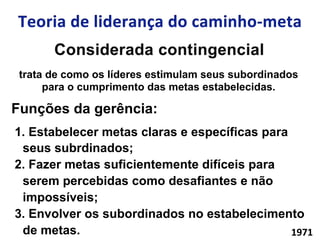 trata de como os líderes estimulam seus subordinados
para o cumprimento das metas estabelecidas.
Funções da gerência:
1.  Estabelecer metas claras e específicas para
seus subrdinados;
2.  Fazer metas suficientemente difíceis para
serem percebidas como desafiantes e não
impossíveis;
3.  Envolver os subordinados no estabelecimento
de metas. 1971	
  
 