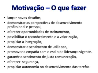 •  lançar	
  novos	
  desaﬁos,	
  	
  
•  demonstrar	
  as	
  perspec8vas	
  de	
  desenvolvimento	
  
proﬁssional	
  e	
  pessoal,	
  	
  
•  oferecer	
  oportunidades	
  de	
  treinamento,	
  
•  possibilitar	
  o	
  reconhecimento	
  e	
  a	
  valorização,	
  	
  
•  propiciar	
  a	
  integração,	
  	
  
•  demonstrar	
  o	
  sen8mento	
  de	
  u8lidade,	
  	
  
•  promover	
  a	
  empa8a	
  com	
  o	
  es8lo	
  de	
  liderança	
  vigente,	
  	
  
•  garan8r	
  o	
  sen8mento	
  de	
  justa	
  remuneração,	
  	
  
•  oferecer	
  	
  segurança,	
  	
  
•  propiciar	
  autonomia	
  no	
  desenvolvimento	
  das	
  tarefas.	
  	
  
 