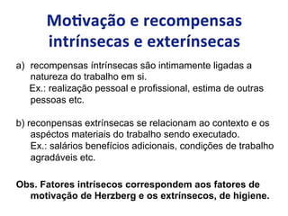 a)  recompensas íntrínsecas são intimamente ligadas a
natureza do trabalho em si.
Ex.: realização pessoal e profissional, estima de outras
pessoas etc.
b) reconpensas extrínsecas se relacionam ao contexto e os
aspéctos materiais do trabalho sendo executado.
Ex.: salários benefícios adicionais, condições de trabalho
agradáveis etc.
Obs. Fatores intrísecos correspondem aos fatores de
motivação de Herzberg e os extrínsecos, de higiene.
 
