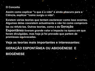 O Conceito Assim como explicar "o que é a vida" é ainda obscuro para a Ciência, explicar "como surgiu a vida”. Existem várias teorias que tentam esclarecer como isso ocorreu. Algumas delas coexistem actualmente e não há como comprová-las ou refutá-las. Outras teorias, como a da  Geração Espontânea  tiveram grande valor e impacto na época em que foram divulgadas, mas hoje já foi provado que partem de premissas equivocadas. Veja as teorias mais importantes e interessantes: GERAÇÃO ESPONTÂNEA OU ABIOGÉNESE  E  BIOGÉNESE   