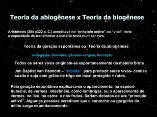 Teoria da abiogênese x Teoria da biogênese   Aristóteles (384 a322 a. C.) acreditava no “princípio activo” ou “vital”  teria a capacidade de transformar a matéria bruta num ser vivo.   Teoria da geração espontânea ou  Teoria da abiogénese a=negação; bio=vida; gênese= origem, formação Todos os seres vivos originam-se espontaneamente da matéria bruta . Jan Baptist van Helmont –  “receita”   para produzir seres vivos- camisa suada e suja com grãos de trigo em local protegido = ratos. Pela geração espontânea explicava-se o aparecimento, na espécie humana, de vermes  intestinais, como lombrigas, ou o aparecimento de vermes  no lixo, na carne  e nos frutos. Seriam dotados de um “princípio activo”. Algumas pessoas acreditam que   o  caruncho ou gorgulho do milho surge espontaneamente. 