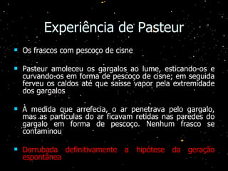 Experiência de Pasteur Os frascos com pescoço de cisne Pasteur amoleceu os gargalos ao lume, esticando-os e curvando-os em forma de pescoço de cisne; em seguida ferveu os caldos até que saísse vapor pela extremidade dos gargalos À medida que arrefecia, o ar penetrava pelo gargalo, mas as partículas do ar ficavam retidas nas paredes do gargalo em forma de pescoço. Nenhum frasco se contaminou Derrubada definitivamente a hipótese da geração espontânea 